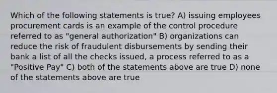 Which of the following statements is true? A) issuing employees procurement cards is an example of the control procedure referred to as "general authorization" B) organizations can reduce the risk of fraudulent disbursements by sending their bank a list of all the checks issued, a process referred to as a "Positive Pay" C) both of the statements above are true D) none of the statements above are true