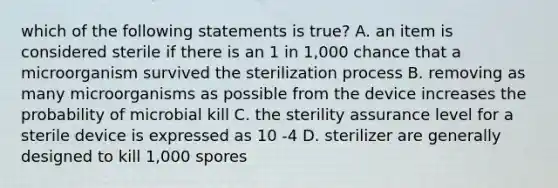 which of the following statements is true? A. an item is considered sterile if there is an 1 in 1,000 chance that a microorganism survived the sterilization process B. removing as many microorganisms as possible from the device increases the probability of microbial kill C. the sterility assurance level for a sterile device is expressed as 10 -4 D. sterilizer are generally designed to kill 1,000 spores