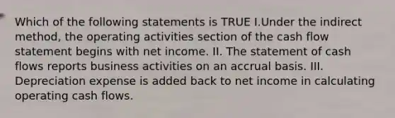 Which of the following statements is TRUE I.Under the indirect method, the operating activities section of the cash flow statement begins with net income. II. The statement of cash flows reports business activities on an accrual basis. III. Depreciation expense is added back to net income in calculating operating cash flows.