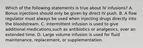 Which of the following statements is true about IV infusions? A. Bonus injections should only be given by direct IV push. B. A flow regulator must always be used when injecting drugs directly into the bloodstream. C. Intermittent infusion is used to give additional medications,such as antibiotics or analgesics, over an extended time. D. Large volume infusion is used for fluid maintenance, replacement, or supplementation.