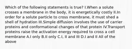 Which of the following statements is true? I.When a solute crosses a membrane in the body, it is energetically costly II.In order for a solute particle to cross membrane, it must shed a shell of hydration III.Simple diffusion involves the use of carrier proteins and conformational changes of that protein IV.Transport proteins raise the activation energy required to cross a cell membrane A.I only B.II only C.I, II and III D.I and II All of the above