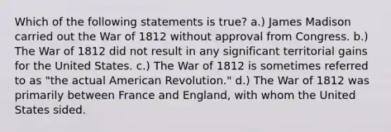 Which of the following statements is true? a.) James Madison carried out the War of 1812 without approval from Congress. b.) The War of 1812 did not result in any significant territorial gains for the United States. c.) The War of 1812 is sometimes referred to as "the actual American Revolution." d.) The War of 1812 was primarily between France and England, with whom the United States sided.