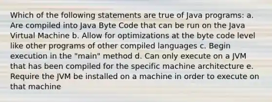 Which of the following statements are true of Java programs: a. Are compiled into Java Byte Code that can be run on the Java Virtual Machine b. Allow for optimizations at the byte code level like other programs of other compiled languages c. Begin execution in the "main" method d. Can only execute on a JVM that has been compiled for the specific machine architecture e. Require the JVM be installed on a machine in order to execute on that machine