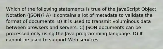 Which of the following statements is true of the JavaScript Object Notation (JSON)? A) It contains a lot of metadata to validate the format of documents. B) It is used to transmit voluminous data between browsers and servers. C) JSON documents can be processed only using the Java programming language. D) It cannot be used to support Web services