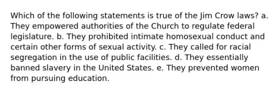 Which of the following statements is true of the Jim Crow laws? a. They empowered authorities of the Church to regulate federal legislature. b. They prohibited intimate homosexual conduct and certain other forms of sexual activity. c. They called for racial segregation in the use of public facilities. d. They essentially banned slavery in the United States. e. They prevented women from pursuing education.