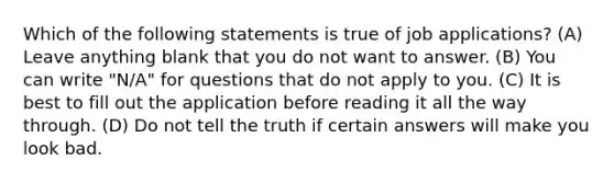 Which of the following statements is true of job applications? (A) Leave anything blank that you do not want to answer. (B) You can write "N/A" for questions that do not apply to you. (C) It is best to fill out the application before reading it all the way through. (D) Do not tell the truth if certain answers will make you look bad.