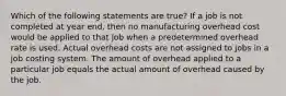 Which of the following statements are true? If a job is not completed at year end, then no manufacturing overhead cost would be applied to that job when a predetermined overhead rate is used. Actual overhead costs are not assigned to jobs in a job costing system. The amount of overhead applied to a particular job equals the actual amount of overhead caused by the job.