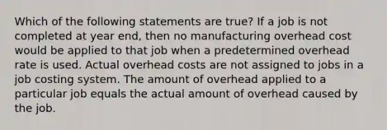 Which of the following statements are true? If a job is not completed at year end, then no manufacturing overhead cost would be applied to that job when a predetermined overhead rate is used. Actual overhead costs are not assigned to jobs in a job costing system. The amount of overhead applied to a particular job equals the actual amount of overhead caused by the job.