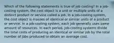 Which of the following statements is true of job costing? In a job-costing system, the cost object is a unit or multiple units of a distinct product or service called a job. In a job-costing system, the cost object is masses of identical or similar units of a product or service. In a job-costing system, each job generally uses same amount of resources. In each period, job-costing systems divide the total costs of producing an identical or similar job by the total number of jobs produced to obtain an average cost.