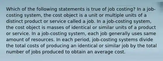 Which of the following statements is true of job costing? In a job-costing system, the cost object is a unit or multiple units of a distinct product or service called a job. In a job-costing system, the cost object is masses of identical or similar units of a product or service. In a job-costing system, each job generally uses same amount of resources. In each period, job-costing systems divide the total costs of producing an identical or similar job by the total number of jobs produced to obtain an average cost.