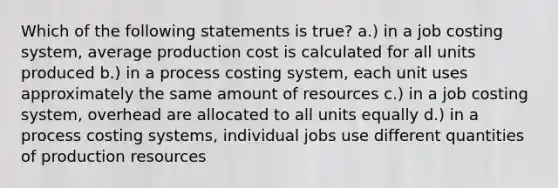 Which of the following statements is true? a.) in a job costing system, average production cost is calculated for all units produced b.) in a process costing system, each unit uses approximately the same amount of resources c.) in a job costing system, overhead are allocated to all units equally d.) in a process costing systems, individual jobs use different quantities of production resources