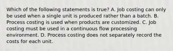 Which of the following statements is true? A. Job costing can only be used when a single unit is produced rather than a batch. B. Process costing is used when products are customized. C. Job costing must be used in a continuous flow processing environment. D. Process costing does not separately record the costs for each unit.