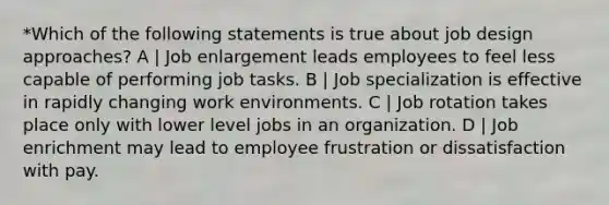 *Which of the following statements is true about job design approaches? A | Job enlargement leads employees to feel less capable of performing job tasks. B | Job specialization is effective in rapidly changing work environments. C | Job rotation takes place only with lower level jobs in an organization. D | Job enrichment may lead to employee frustration or dissatisfaction with pay.