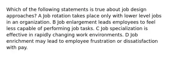 Which of the following statements is true about job design approaches? A Job rotation takes place only with lower level jobs in an organization. B Job enlargement leads employees to feel less capable of performing job tasks. C Job specialization is effective in rapidly changing work environments. D Job enrichment may lead to employee frustration or dissatisfaction with pay.