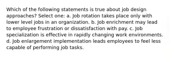 Which of the following statements is true about job design approaches? Select one: a. Job rotation takes place only with lower level jobs in an organization. b. Job enrichment may lead to employee frustration or dissatisfaction with pay. c. Job specialization is effective in rapidly changing work environments. d. Job enlargement implementation leads employees to feel less capable of performing job tasks.