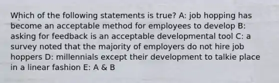 Which of the following statements is true? A: job hopping has become an acceptable method for employees to develop B: asking for feedback is an acceptable developmental tool C: a survey noted that the majority of employers do not hire job hoppers D: millennials except their development to talkie place in a linear fashion E: A & B