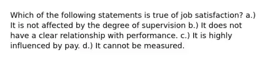 Which of the following statements is true of job satisfaction? a.) It is not affected by the degree of supervision b.) It does not have a clear relationship with performance. c.) It is highly influenced by pay. d.) It cannot be measured.