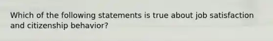 Which of the following statements is true about job satisfaction and citizenship behavior?