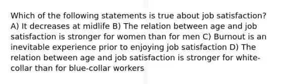 Which of the following statements is true about job satisfaction? A) It decreases at midlife B) The relation between age and job satisfaction is stronger for women than for men C) Burnout is an inevitable experience prior to enjoying job satisfaction D) The relation between age and job satisfaction is stronger for white-collar than for blue-collar workers