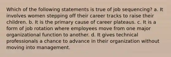 Which of the following statements is true of job sequencing? a. It involves women stepping off their career tracks to raise their children. b. It is the primary cause of career plateaus. c. It is a form of job rotation where employees move from one major organizational function to another. d. It gives technical professionals a chance to advance in their organization without moving into management.