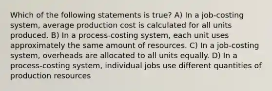 Which of the following statements is true? A) In a job-costing system, average production cost is calculated for all units produced. B) In a process-costing system, each unit uses approximately the same amount of resources. C) In a job-costing system, overheads are allocated to all units equally. D) In a process-costing system, individual jobs use different quantities of production resources