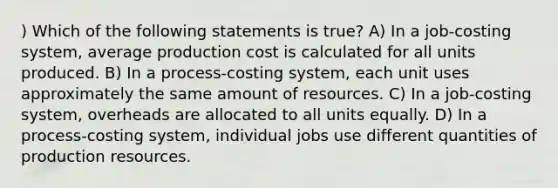 ) Which of the following statements is true? A) In a job-costing system, average production cost is calculated for all units produced. B) In a process-costing system, each unit uses approximately the same amount of resources. C) In a job-costing system, overheads are allocated to all units equally. D) In a process-costing system, individual jobs use different quantities of production resources.