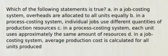 Which of the following statements is true? a. in a job-costing system, overheads are allocated to all units equally b. in a process-costing system, individual jobs use different quantities of production resources c. in a process-costing system, each unit uses approximately the same amount of resources d. in a job-costing system, average production cost is calculated for all units produced