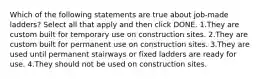 Which of the following statements are true about job-made ladders? Select all that apply and then click DONE. 1.They are custom built for temporary use on construction sites. 2.They are custom built for permanent use on construction sites. 3.They are used until permanent stairways or fixed ladders are ready for use. 4.They should not be used on construction sites.