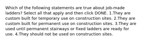 Which of the following statements are true about job-made ladders? Select all that apply and then click DONE. 1.They are custom built for temporary use on construction sites. 2.They are custom built for permanent use on construction sites. 3.They are used until permanent stairways or fixed ladders are ready for use. 4.They should not be used on construction sites.