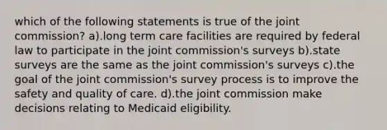 which of the following statements is true of the joint commission? a).long term care facilities are required by federal law to participate in the joint commission's surveys b).state surveys are the same as the joint commission's surveys c).the goal of the joint commission's survey process is to improve the safety and quality of care. d).the joint commission make decisions relating to Medicaid eligibility.