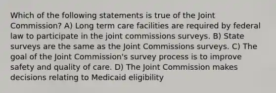 Which of the following statements is true of the Joint Commission? A) Long term care facilities are required by federal law to participate in the joint commissions surveys. B) State surveys are the same as the Joint Commissions surveys. C) The goal of the Joint Commission's survey process is to improve safety and quality of care. D) The Joint Commission makes decisions relating to Medicaid eligibility