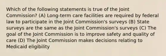 Which of the following statements is true of the Joint Commission? (A) Long-term care facilities are required by federal law to participate in the Joint Commission's surveys (B) State surveys are the same as the Joint Commission's surveys (C) The goal of the Joint Commission is to improve safety and quality of care (D) The Joint Commission makes decisions relating to Medicaid eligibility