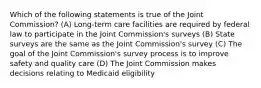 Which of the following statements is true of the Joint Commission? (A) Long-term care facilities are required by federal law to participate in the Joint Commission's surveys (B) State surveys are the same as the Joint Commission's survey (C) The goal of the Joint Commission's survey process is to improve safety and quality care (D) The Joint Commission makes decisions relating to Medicaid eligibility