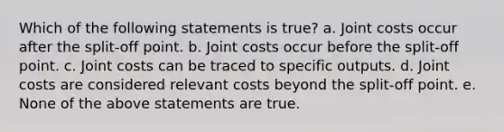 Which of the following statements is true? a. Joint costs occur after the split-off point. b. Joint costs occur before the split-off point. c. Joint costs can be traced to specific outputs. d. Joint costs are considered relevant costs beyond the split-off point. e. None of the above statements are true.