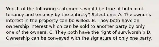 Which of the following statements would be true of both joint tenancy and tenancy by the entirety? Select one: A. The owner's interest in the property can be willed. B. They both have an ownership interest which can be sold to another party by only one of the owners. C. They both have the right of survivorship D. Ownership can be conveyed with the signature of only one party.