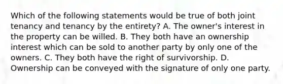 Which of the following statements would be true of both joint tenancy and tenancy by the entirety? A. The owner's interest in the property can be willed. B. They both have an ownership interest which can be sold to another party by only one of the owners. C. They both have the right of survivorship. D. Ownership can be conveyed with the signature of only one party.