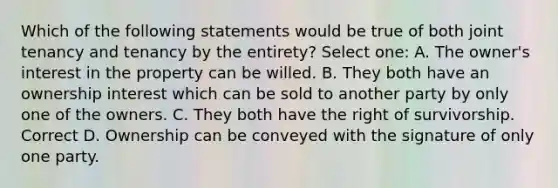 Which of the following statements would be true of both joint tenancy and tenancy by the entirety? Select one: A. The owner's interest in the property can be willed. B. They both have an ownership interest which can be sold to another party by only one of the owners. C. They both have the right of survivorship. Correct D. Ownership can be conveyed with the signature of only one party.