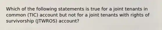 Which of the following statements is true for a joint tenants in common (TIC) account but not for a joint tenants with rights of survivorship (JTWROS) account?