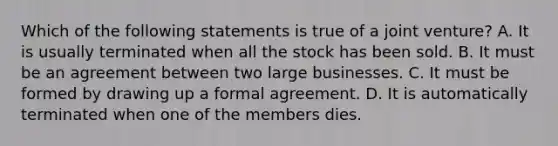 Which of the following statements is true of a joint venture? A. It is usually terminated when all the stock has been sold. B. It must be an agreement between two large businesses. C. It must be formed by drawing up a formal agreement. D. It is automatically terminated when one of the members dies.