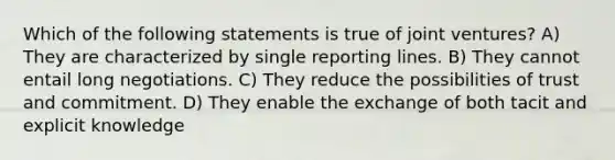 Which of the following statements is true of joint ventures? A) They are characterized by single reporting lines. B) They cannot entail long negotiations. C) They reduce the possibilities of trust and commitment. D) They enable the exchange of both tacit and explicit knowledge