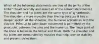 Which of the following statements are true of the joints of the limbs? (Read carefully and select all of the correct statements.) The shoulder and hip joints are the same type of synarthrosis. The shoulder is more movable than the hip because it has a deeper socket. At the shoulder, the humerus articulates with the clavicle. Palm up to palm down movement is permitted by the pivot joint between the ulna and the humerus. The hinge joint of the knee is between the femur and fibula. Both the shoulder and hip joints are surrounded by muscles that help provide stability and prevent dislocation.