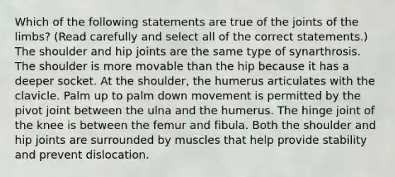 Which of the following statements are true of the joints of the limbs? (Read carefully and select all of the correct statements.) The shoulder and hip joints are the same type of synarthrosis. The shoulder is more movable than the hip because it has a deeper socket. At the shoulder, the humerus articulates with the clavicle. Palm up to palm down movement is permitted by the pivot joint between the ulna and the humerus. The hinge joint of the knee is between the femur and fibula. Both the shoulder and hip joints are surrounded by muscles that help provide stability and prevent dislocation.