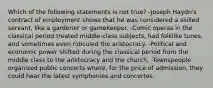 Which of the following statements is not true? -Joseph Haydn's contract of employment shows that he was considered a skilled servant, like a gardener or gamekeeper. -Comic operas in the classical period treated middle-class subjects, had folklike tunes, and sometimes even ridiculed the aristocracy. -Political and economic power shifted during the classical period from the middle class to the aristocracy and the church. -Townspeople organized public concerts where, for the price of admission, they could hear the latest symphonies and concertos.