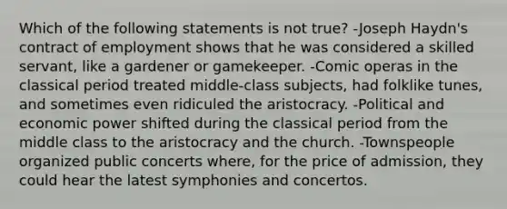 Which of the following statements is not true? -Joseph Haydn's contract of employment shows that he was considered a skilled servant, like a gardener or gamekeeper. -Comic operas in the classical period treated middle-class subjects, had folklike tunes, and sometimes even ridiculed the aristocracy. -Political and economic power shifted during the classical period from the middle class to the aristocracy and the church. -Townspeople organized public concerts where, for the price of admission, they could hear the latest symphonies and concertos.