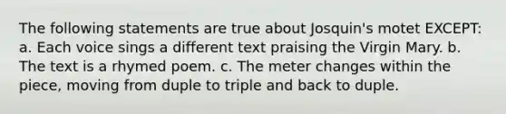 The following statements are true about Josquin's motet EXCEPT: a. Each voice sings a different text praising the Virgin Mary. b. The text is a rhymed poem. c. The meter changes within the piece, moving from duple to triple and back to duple.