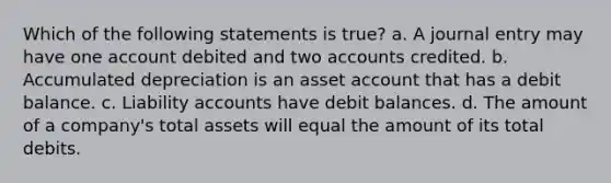 Which of the following statements is true? a. A journal entry may have one account debited and two accounts credited. b. Accumulated depreciation is an asset account that has a debit balance. c. Liability accounts have debit balances. d. The amount of a company's total assets will equal the amount of its total debits.