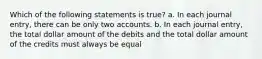 Which of the following statements is true? a. In each journal entry, there can be only two accounts. b. In each journal entry, the total dollar amount of the debits and the total dollar amount of the credits must always be equal