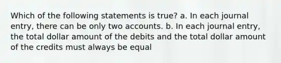 Which of the following statements is true? a. In each journal entry, there can be only two accounts. b. In each journal entry, the total dollar amount of the debits and the total dollar amount of the credits must always be equal