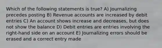 Which of the following statements is true? A) Journalizing precedes posting B) Revenue accounts are increased by debit entries C) An account shows increase and decreases, but does not show the balance D) Debit entries are entries involving the right-hand side on an account E) Journalizing errors should be erased and a correct entry made