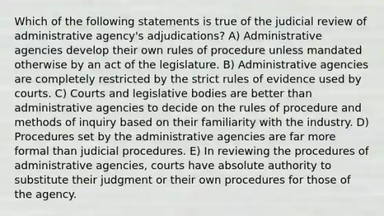 Which of the following statements is true of the judicial review of administrative agency's adjudications? A) Administrative agencies develop their own rules of procedure unless mandated otherwise by an act of the legislature. B) Administrative agencies are completely restricted by the strict rules of evidence used by courts. C) Courts and legislative bodies are better than administrative agencies to decide on the rules of procedure and methods of inquiry based on their familiarity with the industry. D) Procedures set by the administrative agencies are far more formal than judicial procedures. E) In reviewing the procedures of administrative agencies, courts have absolute authority to substitute their judgment or their own procedures for those of the agency.